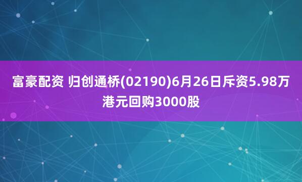 富豪配资 归创通桥(02190)6月26日斥资5.98万港元回购3000股