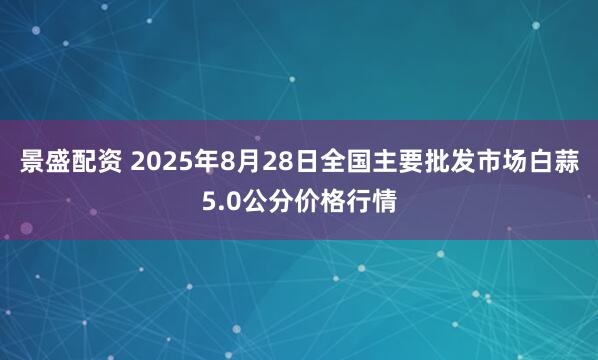 景盛配资 2025年8月28日全国主要批发市场白蒜5.0公分价格行情