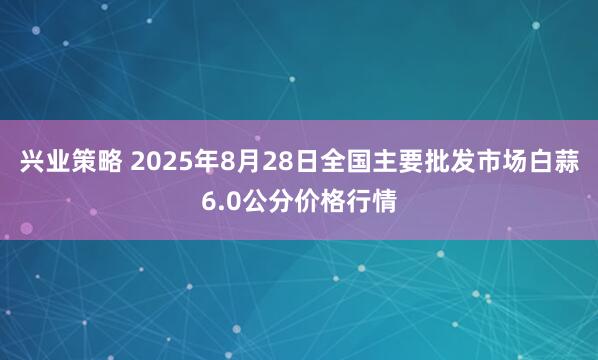兴业策略 2025年8月28日全国主要批发市场白蒜6.0公分价格行情