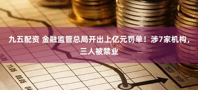 九五配资 金融监管总局开出上亿元罚单！涉7家机构，三人被禁业