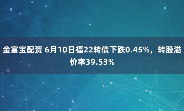 金富宝配资 6月10日福22转债下跌0.45%，转股溢价率39.53%