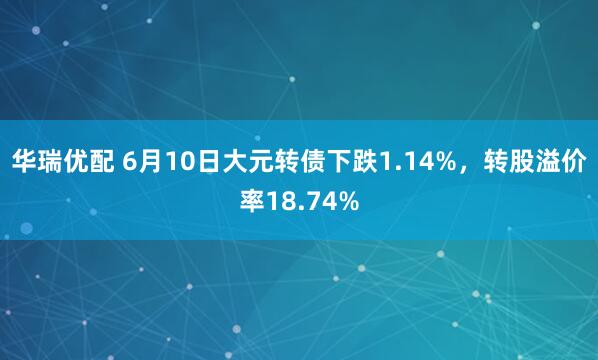 华瑞优配 6月10日大元转债下跌1.14%，转股溢价率18.74%