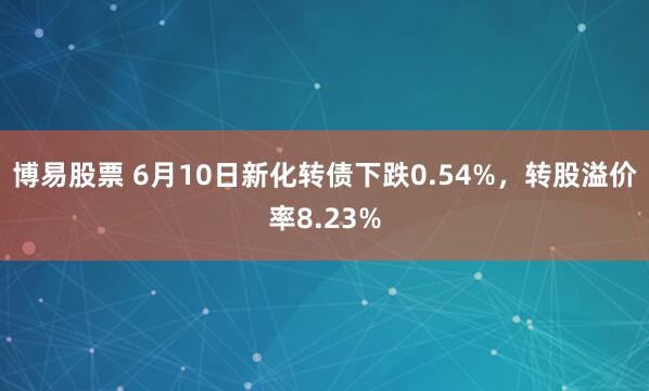博易股票 6月10日新化转债下跌0.54%，转股溢价率8.23%