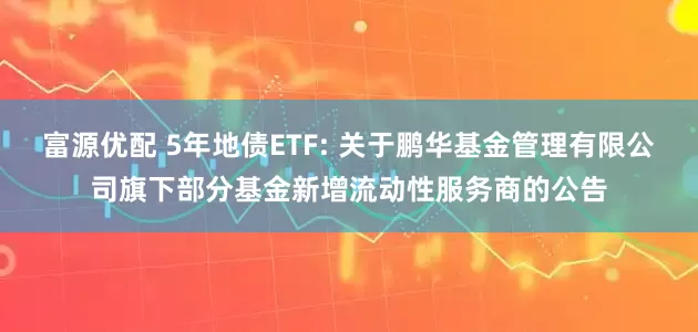 富源优配 5年地债ETF: 关于鹏华基金管理有限公司旗下部分基金新增流动性服务商的公告