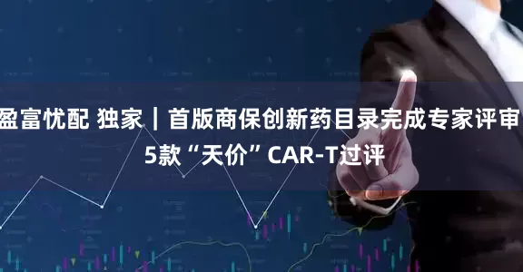 盈富忧配 独家｜首版商保创新药目录完成专家评审  5款“天价”CAR-T过评